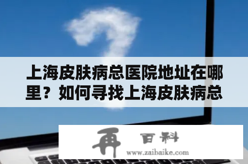 上海皮肤病总医院地址在哪里？如何寻找上海皮肤病总医院？