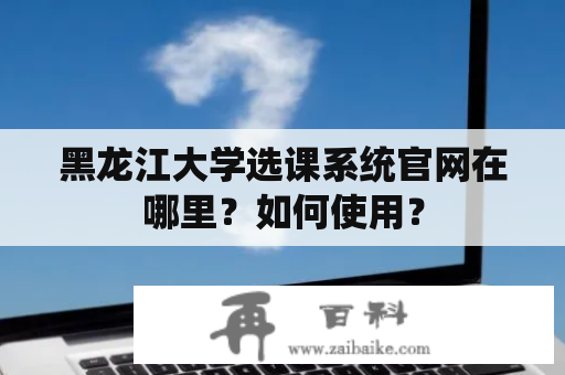 黑龙江大学选课系统官网在哪里？如何使用？