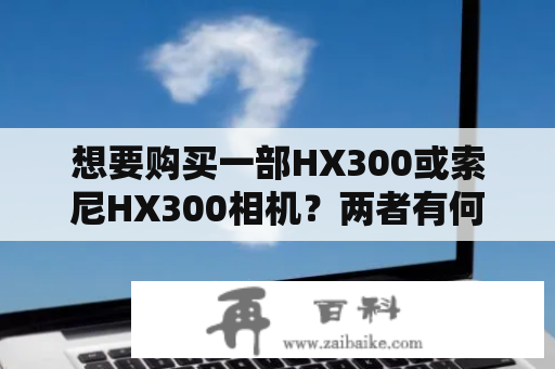 想要购买一部HX300或索尼HX300相机？两者有何异同？