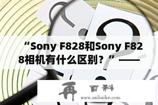 “Sony F828和Sony F828相机有什么区别？”——详细对比分析