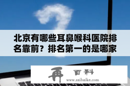 北京有哪些耳鼻喉科医院排名靠前？排名第一的是哪家医院？