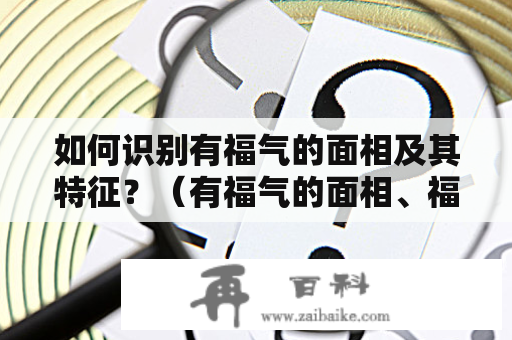 如何识别有福气的面相及其特征？（有福气的面相、福气面相特征、如何判断福气面相、面相学、面相分析）