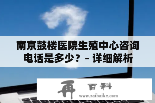 南京鼓楼医院生殖中心咨询电话是多少？- 详细解析