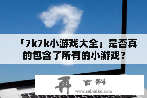 「7k7k小游戏大全」是否真的包含了所有的小游戏？