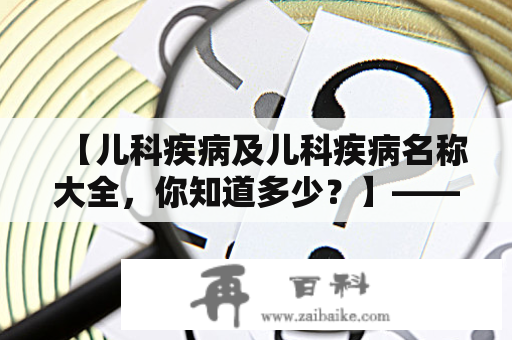 【儿科疾病及儿科疾病名称大全，你知道多少？】——关于儿童常见疾病，你需要了解哪些？