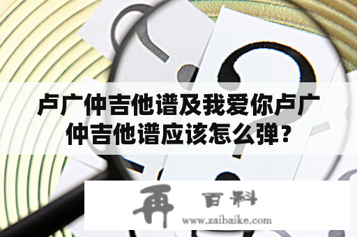 卢广仲吉他谱及我爱你卢广仲吉他谱应该怎么弹？