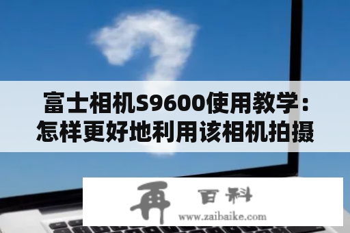 富士相机S9600使用教学：怎样更好地利用该相机拍摄出高质量的照片？