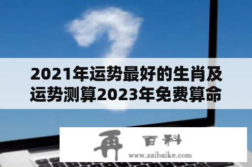 2021年运势最好的生肖及运势测算2023年免费算命