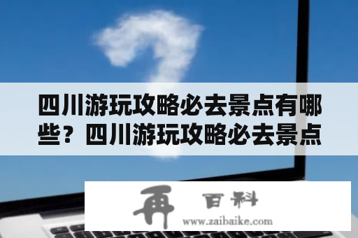 四川游玩攻略必去景点有哪些？四川游玩攻略必去景点大全！