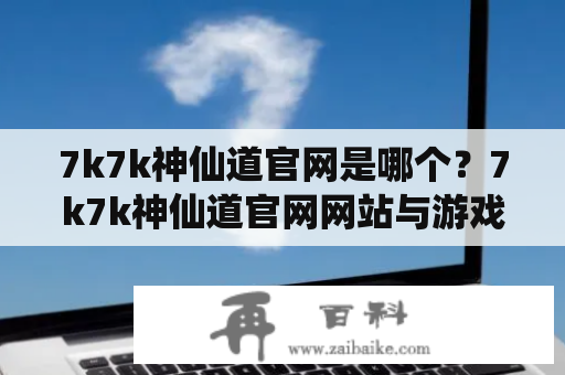 7k7k神仙道官网是哪个？7k7k神仙道官网网站与游戏玩法深度解析