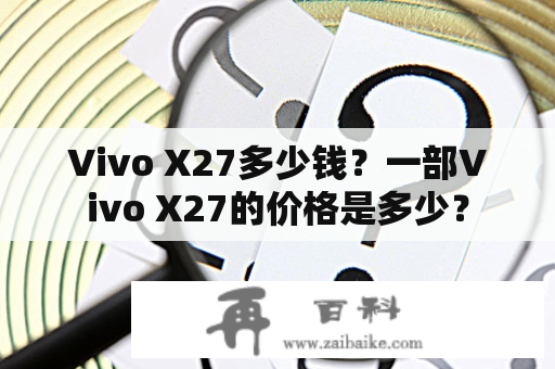 Vivo X27多少钱？一部Vivo X27的价格是多少？