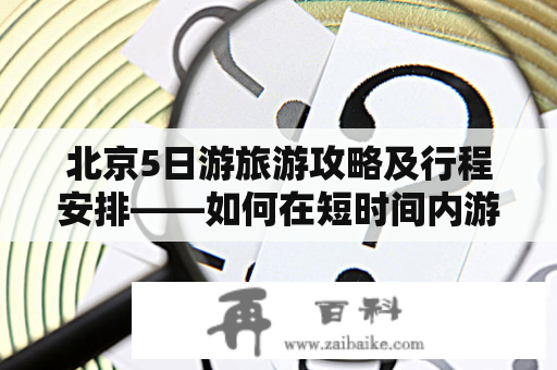 北京5日游旅游攻略及行程安排——如何在短时间内游览北京的著名景点和美食