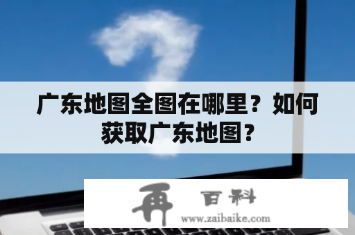 广东地图全图在哪里？如何获取广东地图？