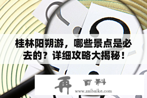 桂林阳朔游，哪些景点是必去的？详细攻略大揭秘！