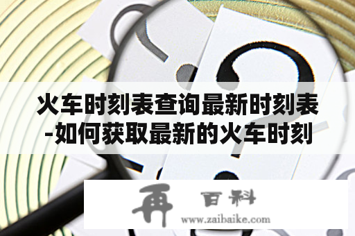 火车时刻表查询最新时刻表-如何获取最新的火车时刻表及时查询