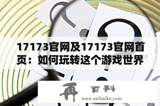 17173官网及17173官网首页：如何玩转这个游戏世界的入口？