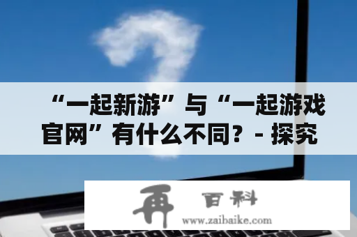 “一起新游”与“一起游戏官网”有什么不同？- 探究两个平台的特点和优势