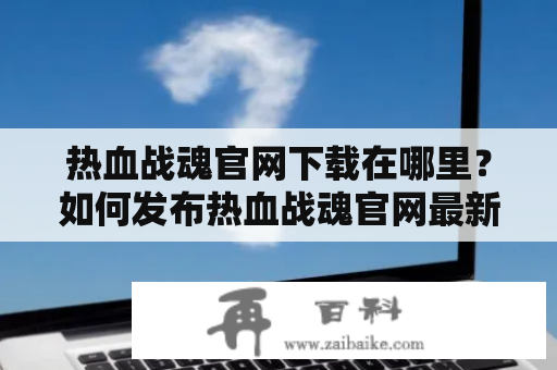 热血战魂官网下载在哪里？如何发布热血战魂官网最新版本？热血战魂官网