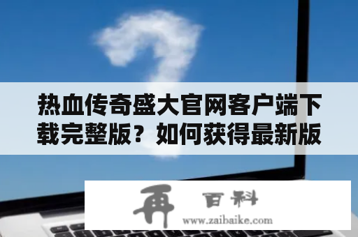 热血传奇盛大官网客户端下载完整版？如何获得最新版本？