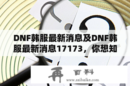 DNF韩服最新消息及DNF韩服最新消息17173，你想知道什么？