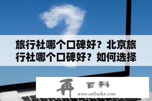 旅行社哪个口碑好？北京旅行社哪个口碑好？如何选择口碑好的旅行社？