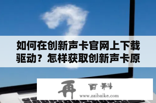 如何在创新声卡官网上下载驱动？怎样获取创新声卡原装驱动官网下载？