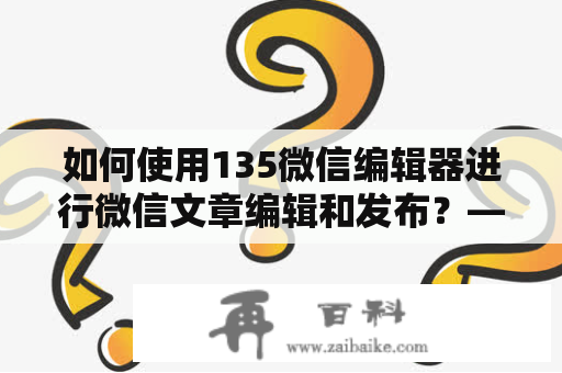 如何使用135微信编辑器进行微信文章编辑和发布？——135微信编辑器官网详细介绍