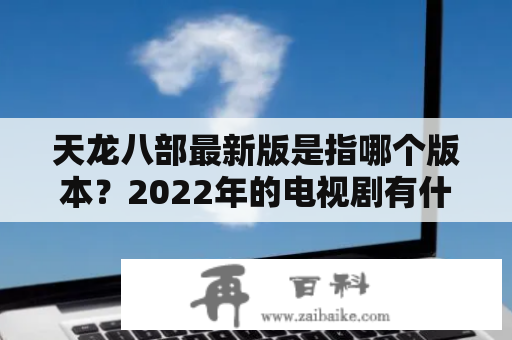 天龙八部最新版是指哪个版本？2022年的电视剧有什么看点？