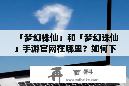 「梦幻株仙」和「梦幻诛仙」手游官网在哪里？如何下载这两款游戏？