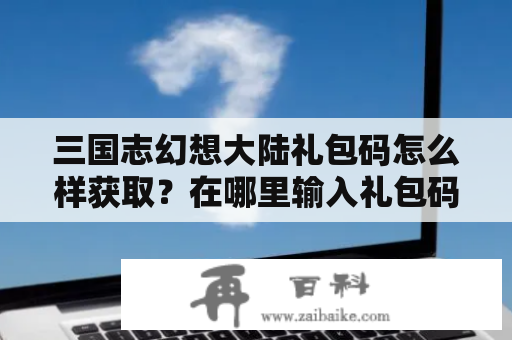 三国志幻想大陆礼包码怎么样获取？在哪里输入礼包码？