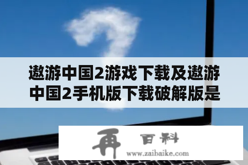 遨游中国2游戏下载及遨游中国2手机版下载破解版是否可靠？