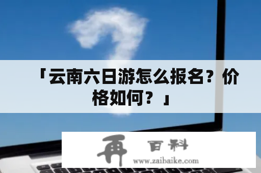 「云南六日游怎么报名？价格如何？」