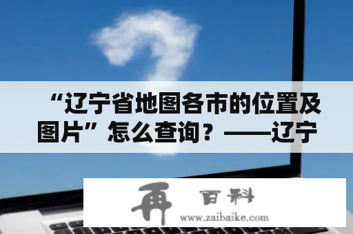 “辽宁省地图各市的位置及图片”怎么查询？——辽宁省各市详细介绍