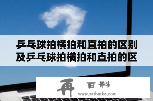 乒乓球拍横拍和直拍的区别及乒乓球拍横拍和直拍的区别初学者