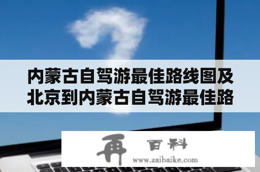 内蒙古自驾游最佳路线图及北京到内蒙古自驾游最佳路线图该怎么规划？