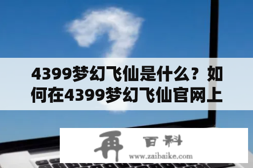 4399梦幻飞仙是什么？如何在4399梦幻飞仙官网上玩游戏？