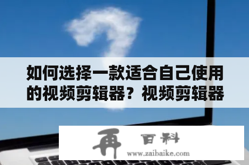 如何选择一款适合自己使用的视频剪辑器？视频剪辑器免费的产品有哪些？