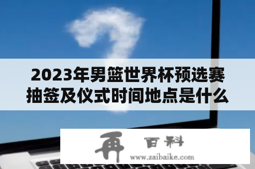 2023年男篮世界杯预选赛抽签及仪式时间地点是什么？