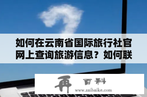 如何在云南省国际旅行社官网上查询旅游信息？如何联系云南省国际旅行社官网电话？云南省国际旅行社官网