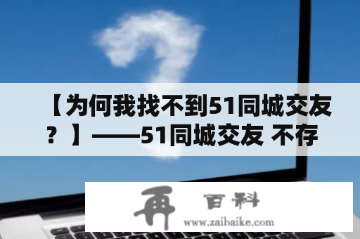 【为何我找不到51同城交友？】——51同城交友 不存在的原因及解决方法