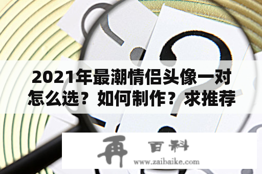 2021年最潮情侣头像一对怎么选？如何制作？求推荐！