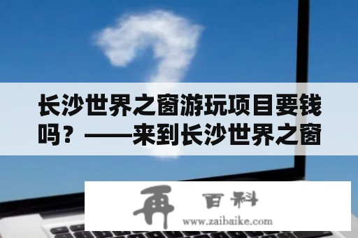 长沙世界之窗游玩项目要钱吗？——来到长沙世界之窗游玩项目，你需要了解的事项