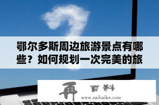 鄂尔多斯周边旅游景点有哪些？如何规划一次完美的旅行？以下是一份鄂尔多斯周边旅游景点大全，帮助您更好地探索这片美丽的土地。