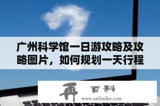 广州科学馆一日游攻略及攻略图片，如何规划一天行程？是不是免费入场？哪些展览值得参观？青少年可以参加哪些科普活动？有没有美食推荐？