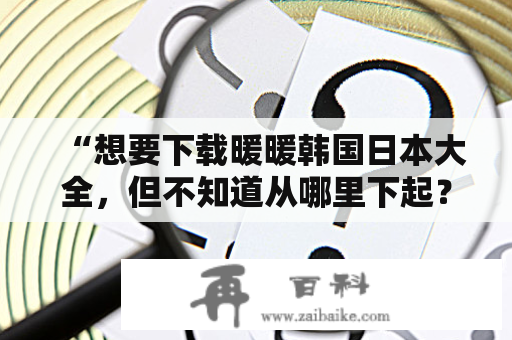 “想要下载暖暖韩国日本大全，但不知道从哪里下起？”——这是很多爱好者的疑问。