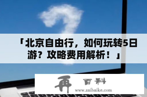 「北京自由行，如何玩转5日游？攻略费用解析！」