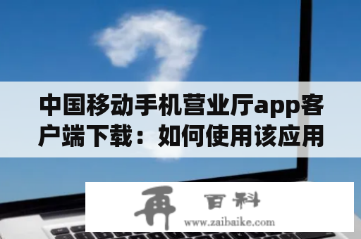 中国移动手机营业厅app客户端下载：如何使用该应用进行自助办理？