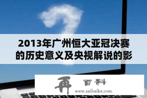 2013年广州恒大亚冠决赛的历史意义及央视解说的影响如何评价？