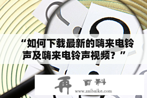 “如何下载最新的嗨来电铃声及嗨来电铃声视频？”