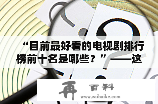 “目前最好看的电视剧排行榜前十名是哪些？”——这是近期观众们最感兴趣的问题之一。下面将为大家介绍一下目前最好看的电视剧排行榜前十名，包括2020年上映的佳作。